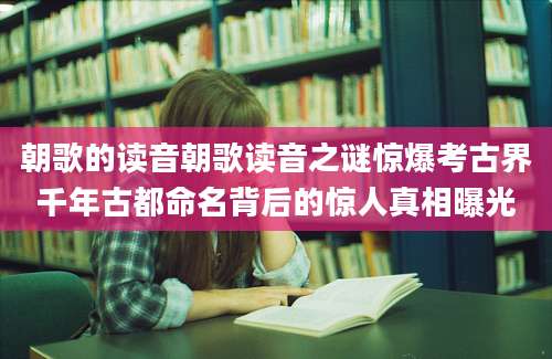 朝歌的读音朝歌读音之谜惊爆考古界千年古都命名背后的惊人真相曝光