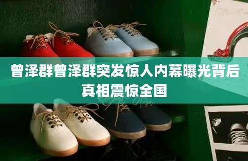 曾泽群曾泽群突发惊人内幕曝光背后真相震惊全国