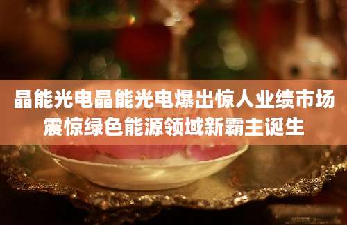晶能光电晶能光电爆出惊人业绩市场震惊绿色能源领域新霸主诞生
