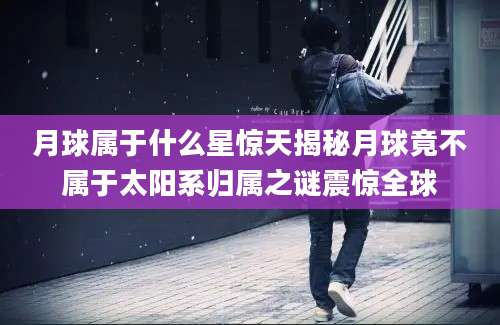 月球属于什么星惊天揭秘月球竟不属于太阳系归属之谜震惊全球