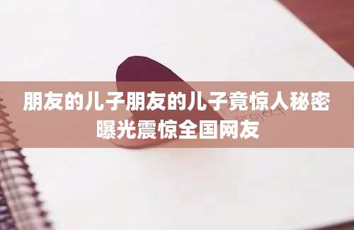 朋友的儿子朋友的儿子竟惊人秘密曝光震惊全国网友