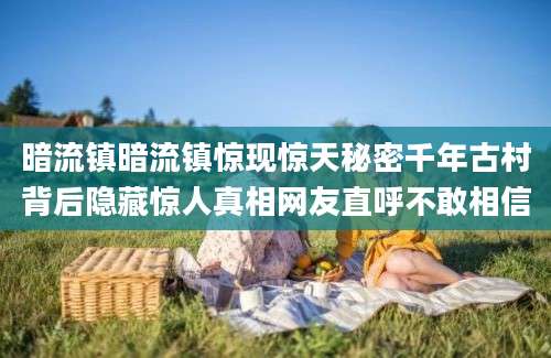 暗流镇暗流镇惊现惊天秘密千年古村背后隐藏惊人真相网友直呼不敢相信