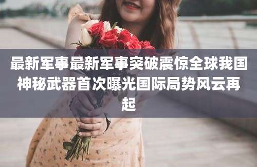 最新军事最新军事突破震惊全球我国神秘武器首次曝光国际局势风云再起