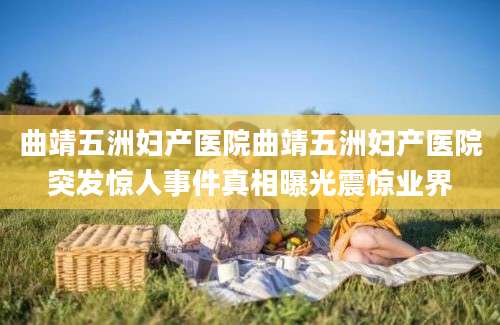 曲靖五洲妇产医院曲靖五洲妇产医院突发惊人事件真相曝光震惊业界