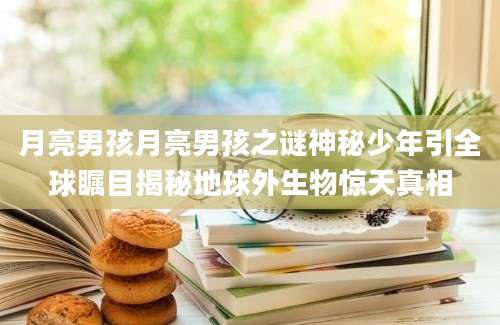 月亮男孩月亮男孩之谜神秘少年引全球瞩目揭秘地球外生物惊天真相