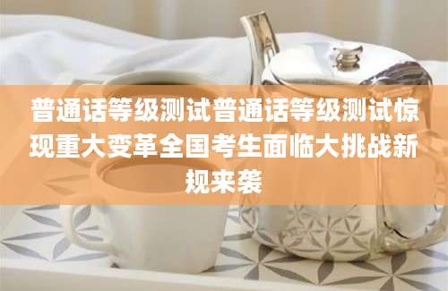 普通话等级测试普通话等级测试惊现重大变革全国考生面临大挑战新规来袭