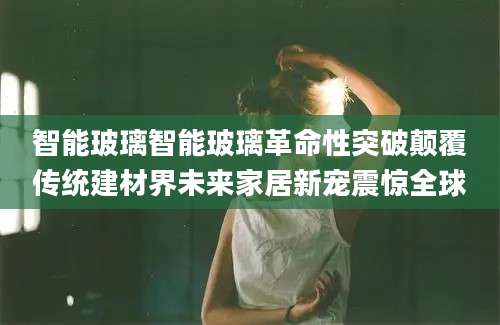 智能玻璃智能玻璃革命性突破颠覆传统建材界未来家居新宠震惊全球