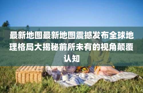 最新地图最新地图震撼发布全球地理格局大揭秘前所未有的视角颠覆认知