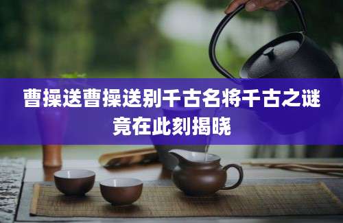 曹操送曹操送别千古名将千古之谜竟在此刻揭晓