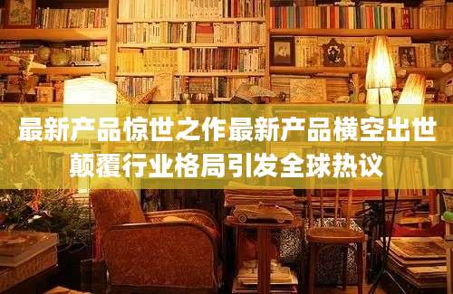 最新产品惊世之作最新产品横空出世颠覆行业格局引发全球热议