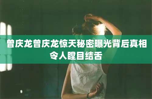 曾庆龙曾庆龙惊天秘密曝光背后真相令人瞠目结舌