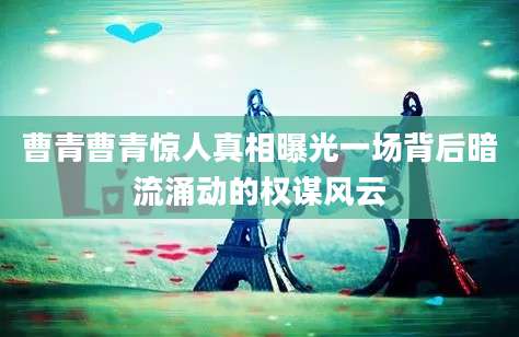 曹青曹青惊人真相曝光一场背后暗流涌动的权谋风云
