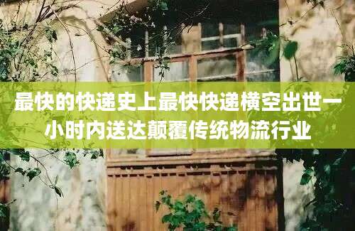 最快的快递史上最快快递横空出世一小时内送达颠覆传统物流行业