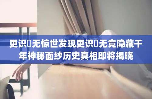 更识楯无惊世发现更识楯无竟隐藏千年神秘面纱历史真相即将揭晓