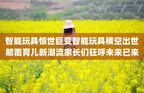 智能玩具惊世巨变智能玩具横空出世颠覆育儿新潮流家长们狂呼未来已来