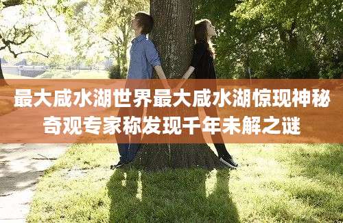 最大咸水湖世界最大咸水湖惊现神秘奇观专家称发现千年未解之谜