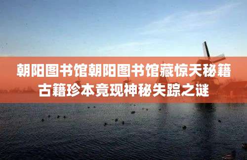 朝阳图书馆朝阳图书馆藏惊天秘籍古籍珍本竟现神秘失踪之谜