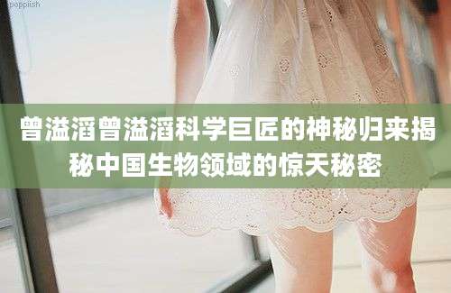 曾溢滔曾溢滔科学巨匠的神秘归来揭秘中国生物领域的惊天秘密