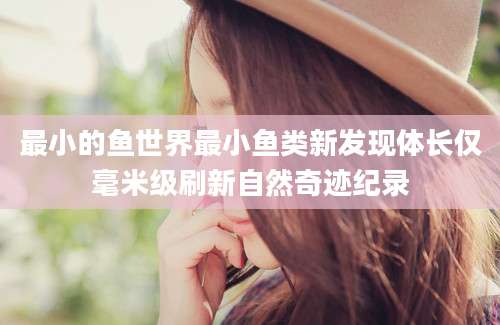 最小的鱼世界最小鱼类新发现体长仅毫米级刷新自然奇迹纪录