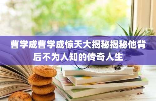 曹学成曹学成惊天大揭秘揭秘他背后不为人知的传奇人生