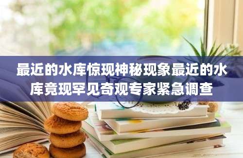 最近的水库惊现神秘现象最近的水库竟现罕见奇观专家紧急调查