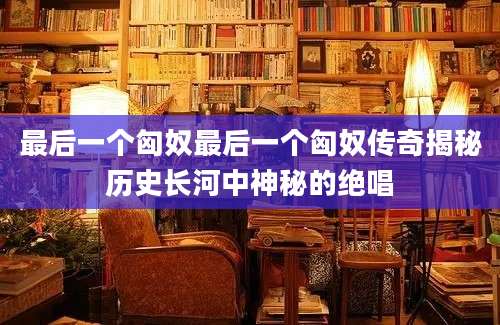 最后一个匈奴最后一个匈奴传奇揭秘历史长河中神秘的绝唱