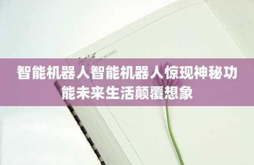 智能机器人智能机器人惊现神秘功能未来生活颠覆想象