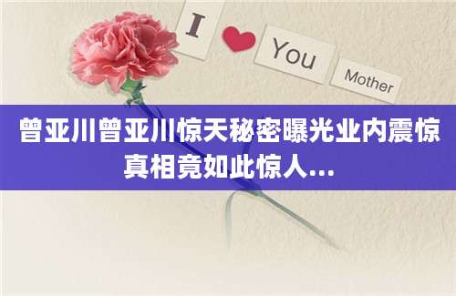 曾亚川曾亚川惊天秘密曝光业内震惊真相竟如此惊人...