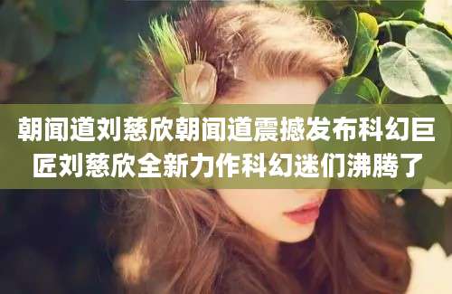 朝闻道刘慈欣朝闻道震撼发布科幻巨匠刘慈欣全新力作科幻迷们沸腾了