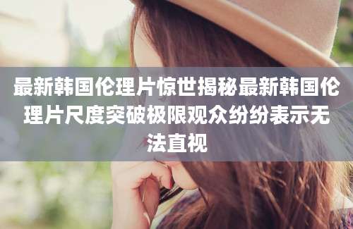 最新韩国伦理片惊世揭秘最新韩国伦理片尺度突破极限观众纷纷表示无法直视