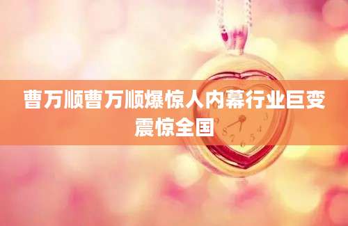曹万顺曹万顺爆惊人内幕行业巨变震惊全国