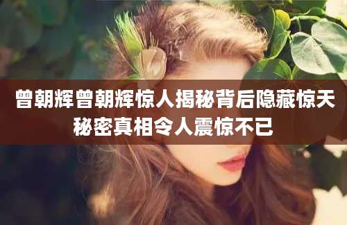 曾朝辉曾朝辉惊人揭秘背后隐藏惊天秘密真相令人震惊不已