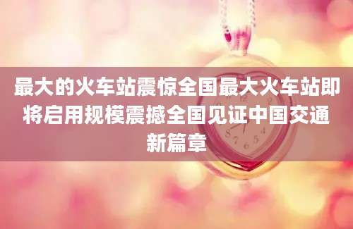最大的火车站震惊全国最大火车站即将启用规模震撼全国见证中国交通新篇章