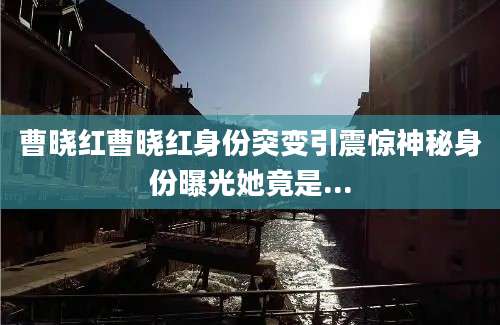 曹晓红曹晓红身份突变引震惊神秘身份曝光她竟是...