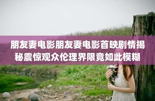 朋友妻电影朋友妻电影首映剧情揭秘震惊观众伦理界限竟如此模糊
