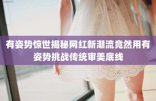 有姿势惊世揭秘网红新潮流竟然用有姿势挑战传统审美底线
