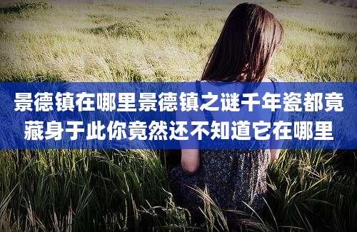 景德镇在哪里景德镇之谜千年瓷都竟藏身于此你竟然还不知道它在哪里