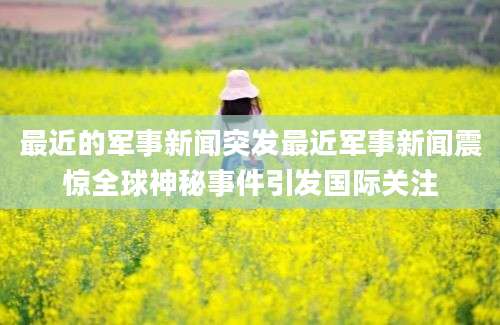最近的军事新闻突发最近军事新闻震惊全球神秘事件引发国际关注