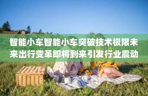 智能小车智能小车突破技术极限未来出行变革即将到来引发行业震动