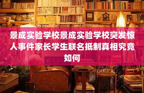 景成实验学校景成实验学校突发惊人事件家长学生联名抵制真相究竟如何