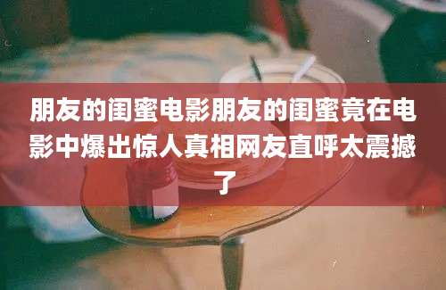 朋友的闺蜜电影朋友的闺蜜竟在电影中爆出惊人真相网友直呼太震撼了