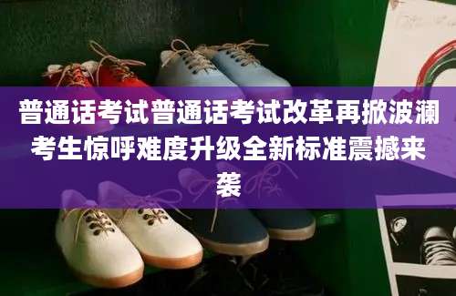 普通话考试普通话考试改革再掀波澜考生惊呼难度升级全新标准震撼来袭