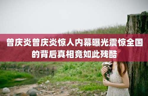 曾庆炎曾庆炎惊人内幕曝光震惊全国的背后真相竟如此残酷