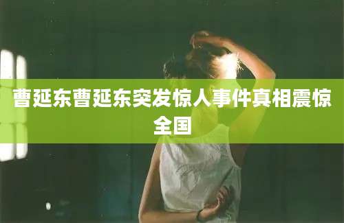 曹延东曹延东突发惊人事件真相震惊全国