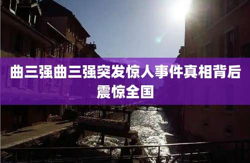 曲三强曲三强突发惊人事件真相背后震惊全国