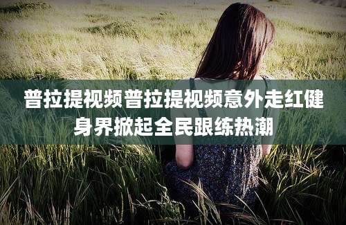 普拉提视频普拉提视频意外走红健身界掀起全民跟练热潮