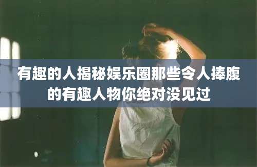 有趣的人揭秘娱乐圈那些令人捧腹的有趣人物你绝对没见过