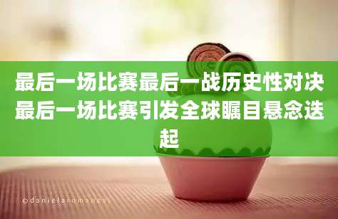 最后一场比赛最后一战历史性对决最后一场比赛引发全球瞩目悬念迭起
