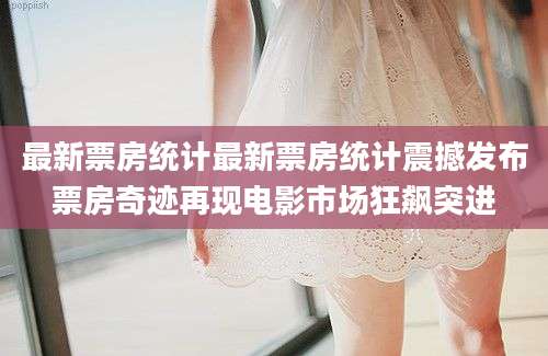 最新票房统计最新票房统计震撼发布票房奇迹再现电影市场狂飙突进