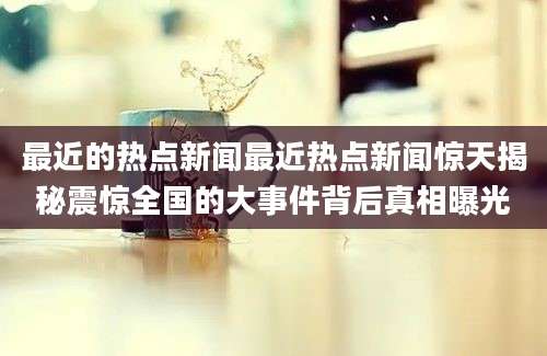 最近的热点新闻最近热点新闻惊天揭秘震惊全国的大事件背后真相曝光